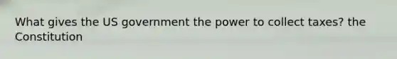 What gives the US government the power to collect taxes? the Constitution