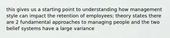 this gives us a starting point to understanding how management style can impact the retention of employees; theory states there are 2 fundamental approaches to managing people and the two belief systems have a large variance