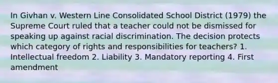 In Givhan v. Western Line Consolidated School District (1979) the Supreme Court ruled that a teacher could not be dismissed for speaking up against racial discrimination. The decision protects which category of rights and responsibilities for teachers? 1. Intellectual freedom 2. Liability 3. Mandatory reporting 4. First amendment