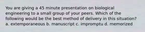 You are giving a 45 minute presentation on biological engineering to a small group of your peers. Which of the following would be the best method of delivery in this situation? a. extemporaneous b. manuscript c. impromptu d. memorized