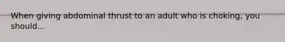 When giving abdominal thrust to an adult who is choking, you should...