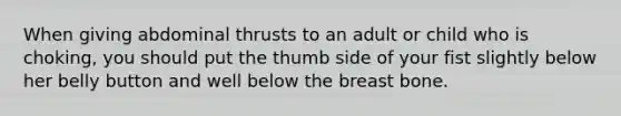 When giving abdominal thrusts to an adult or child who is choking, you should put the thumb side of your fist slightly below her belly button and well below the breast bone.