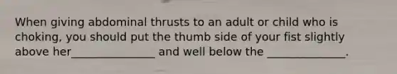 When giving abdominal thrusts to an adult or child who is choking, you should put the thumb side of your fist slightly above her_______________ and well below the ______________.