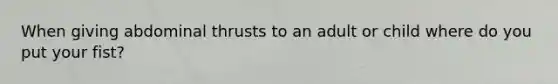 When giving abdominal thrusts to an adult or child where do you put your fist?