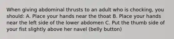 When giving abdominal thrusts to an adult who is chocking, you should: A. Place your hands near the thoat B. Place your hands near the left side of the lower abdomen C. Put the thumb side of your fist slightly above her navel (belly button)