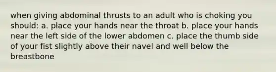 when giving abdominal thrusts to an adult who is choking you should: a. place your hands near the throat b. place your hands near the left side of the lower abdomen c. place the thumb side of your fist slightly above their navel and well below the breastbone