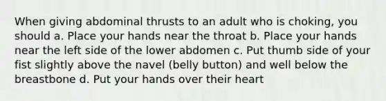 When giving abdominal thrusts to an adult who is choking, you should a. Place your hands near the throat b. Place your hands near the left side of the lower abdomen c. Put thumb side of your fist slightly above the navel (belly button) and well below the breastbone d. Put your hands over their heart