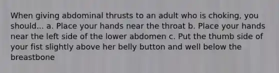 When giving abdominal thrusts to an adult who is choking, you should... a. Place your hands near the throat b. Place your hands near the left side of the lower abdomen c. Put the thumb side of your fist slightly above her belly button and well below the breastbone