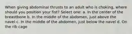 When giving abdominal thrusts to an adult who is choking, where should you position your fist? Select one: a. In the center of the breastbone b. In the middle of the abdomen, just above the navel c. In the middle of the abdomen, just below the navel d. On the rib cage