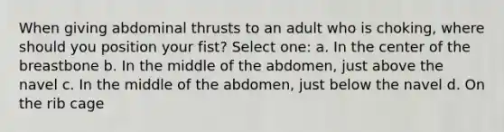 When giving abdominal thrusts to an adult who is choking, where should you position your fist? Select one: a. In the center of the breastbone b. In the middle of the abdomen, just above the navel c. In the middle of the abdomen, just below the navel d. On the rib cage