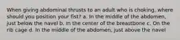 When giving abdominal thrusts to an adult who is choking, where should you position your fist? a. In the middle of the abdomen, just below the navel b. In the center of the breastbone c. On the rib cage d. In the middle of the abdomen, just above the navel