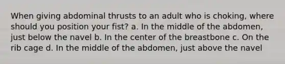 When giving abdominal thrusts to an adult who is choking, where should you position your fist? a. In the middle of the abdomen, just below the navel b. In the center of the breastbone c. On the rib cage d. In the middle of the abdomen, just above the navel