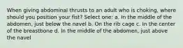 When giving abdominal thrusts to an adult who is choking, where should you position your fist? Select one: a. In the middle of the abdomen, just below the navel b. On the rib cage c. In the center of the breastbone d. In the middle of the abdomen, just above the navel