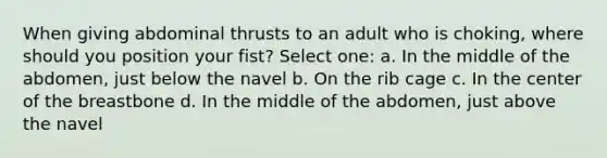 When giving abdominal thrusts to an adult who is choking, where should you position your fist? Select one: a. In the middle of the abdomen, just below the navel b. On the rib cage c. In the center of the breastbone d. In the middle of the abdomen, just above the navel