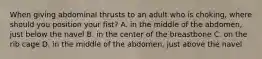 When giving abdominal thrusts to an adult who is choking, where should you position your fist? A. in the middle of the abdomen, just below the navel B. in the center of the breastbone C. on the rib cage D. in the middle of the abdomen, just above the navel