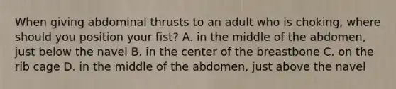 When giving abdominal thrusts to an adult who is choking, where should you position your fist? A. in the middle of the abdomen, just below the navel B. in the center of the breastbone C. on the rib cage D. in the middle of the abdomen, just above the navel