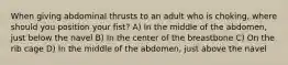 When giving abdominal thrusts to an adult who is choking, where should you position your fist? A) In the middle of the abdomen, just below the navel B) In the center of the breastbone C) On the rib cage D) In the middle of the abdomen, just above the navel