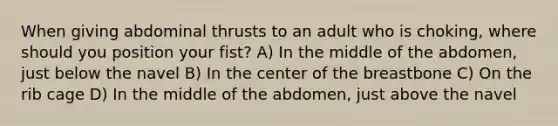 When giving abdominal thrusts to an adult who is choking, where should you position your fist? A) In the middle of the abdomen, just below the navel B) In the center of the breastbone C) On the rib cage D) In the middle of the abdomen, just above the navel