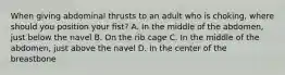 When giving abdominal thrusts to an adult who is choking, where should you position your fist? A. In the middle of the abdomen, just below the navel B. On the rib cage C. In the middle of the abdomen, just above the navel D. In the center of the breastbone