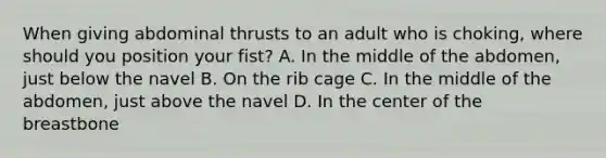 When giving abdominal thrusts to an adult who is choking, where should you position your fist? A. In the middle of the abdomen, just below the navel B. On the rib cage C. In the middle of the abdomen, just above the navel D. In the center of the breastbone