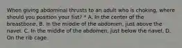 When giving abdominal thrusts to an adult who is choking, where should you position your fist? * A. In the center of the breastbone. B. In the middle of the abdomen, just above the navel. C. In the middle of the abdomen, just below the navel. D. On the rib cage.