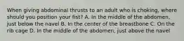 When giving abdominal thrusts to an adult who is choking, where should you position your fist? A. In the middle of the abdomen, just below the navel B. In the center of the breastbone C. On the rib cage D. In the middle of the abdomen, just above the navel