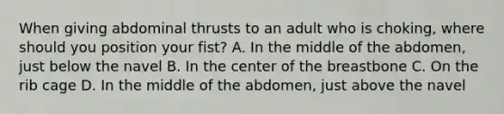 When giving abdominal thrusts to an adult who is choking, where should you position your fist? A. In the middle of the abdomen, just below the navel B. In the center of the breastbone C. On the rib cage D. In the middle of the abdomen, just above the navel