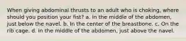 When giving abdominal thrusts to an adult who is choking, where should you position your fist? a. In the middle of the abdomen, just below the navel. b. In the center of the breastbone. c. On the rib cage. d. In the middle of the abdomen, just above the navel.