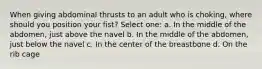 When giving abdominal thrusts to an adult who is choking, where should you position your fist? Select one: a. In the middle of the abdomen, just above the navel b. In the middle of the abdomen, just below the navel c. In the center of the breastbone d. On the rib cage