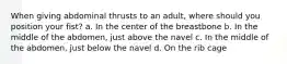 When giving abdominal thrusts to an adult, where should you position your fist? a. In the center of the breastbone b. In the middle of the abdomen, just above the navel c. In the middle of the abdomen, just below the navel d. On the rib cage