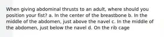 When giving abdominal thrusts to an adult, where should you position your fist? a. In the center of the breastbone b. In the middle of the abdomen, just above the navel c. In the middle of the abdomen, just below the navel d. On the rib cage