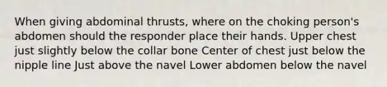 When giving abdominal thrusts, where on the choking person's abdomen should the responder place their hands. Upper chest just slightly below the collar bone Center of chest just below the nipple line Just above the navel Lower abdomen below the navel