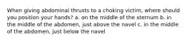 When giving abdominal thrusts to a choking victim, where should you position your hands? a. on the middle of the sternum b. in the middle of the abdomen, just above the navel c. in the middle of the abdomen, just below the navel