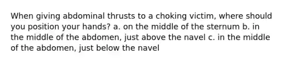 When giving abdominal thrusts to a choking victim, where should you position your hands? a. on the middle of the sternum b. in the middle of the abdomen, just above the navel c. in the middle of the abdomen, just below the navel