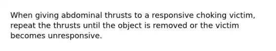 When giving abdominal thrusts to a responsive choking victim, repeat the thrusts until the object is removed or the victim becomes unresponsive.