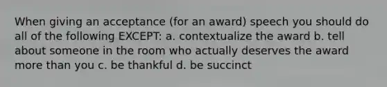 When giving an acceptance (for an award) speech you should do all of the following EXCEPT: a. contextualize the award b. tell about someone in the room who actually deserves the award more than you c. be thankful d. be succinct