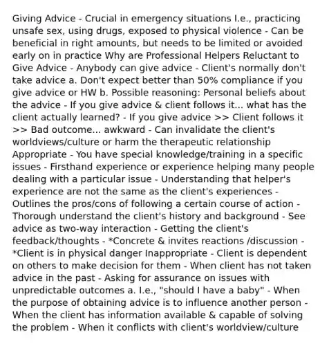 Giving Advice - Crucial in emergency situations I.e., practicing unsafe sex, using drugs, exposed to physical violence - Can be beneficial in right amounts, but needs to be limited or avoided early on in practice Why are Professional Helpers Reluctant to Give Advice - Anybody can give advice - Client's normally don't take advice a. Don't expect better than 50% compliance if you give advice or HW b. Possible reasoning: Personal beliefs about the advice - If you give advice & client follows it... what has the client actually learned? - If you give advice >> Client follows it >> Bad outcome... awkward - Can invalidate the client's worldviews/culture or harm the therapeutic relationship Appropriate - You have special knowledge/training in a specific issues - Firsthand experience or experience helping many people dealing with a particular issue - Understanding that helper's experience are not the same as the client's experiences - Outlines the pros/cons of following a certain course of action - Thorough understand the client's history and background - See advice as two-way interaction - Getting the client's feedback/thoughts - *Concrete & invites reactions /discussion - *Client is in physical danger Inappropriate - Client is dependent on others to make decision for them - When client has not taken advice in the past - Asking for assurance on issues with unpredictable outcomes a. I.e., "should I have a baby" - When the purpose of obtaining advice is to influence another person - When the client has information available & capable of solving the problem - When it conflicts with client's worldview/culture