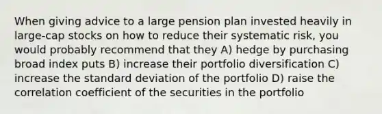 When giving advice to a large pension plan invested heavily in large-cap stocks on how to reduce their systematic risk, you would probably recommend that they A) hedge by purchasing broad index puts B) increase their portfolio diversification C) increase the standard deviation of the portfolio D) raise the correlation coefficient of the securities in the portfolio