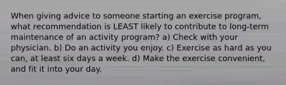 When giving advice to someone starting an exercise program, what recommendation is LEAST likely to contribute to long-term maintenance of an activity program? a) Check with your physician. b) Do an activity you enjoy. c) Exercise as hard as you can, at least six days a week. d) Make the exercise convenient, and fit it into your day.