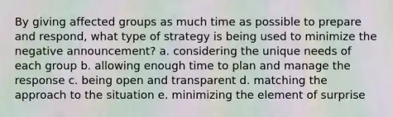 By giving affected groups as much time as possible to prepare and respond, what type of strategy is being used to minimize the negative announcement? a. considering the unique needs of each group b. allowing enough time to plan and manage the response c. being open and transparent d. matching the approach to the situation e. minimizing the element of surprise