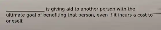 _________________ is giving aid to another person with the ultimate goal of benefiting that person, even if it incurs a cost to oneself.