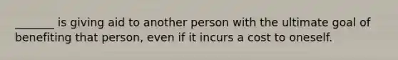 _______ is giving aid to another person with the ultimate goal of benefiting that person, even if it incurs a cost to oneself.