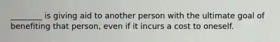 ________ is giving aid to another person with the ultimate goal of benefiting that person, even if it incurs a cost to oneself.