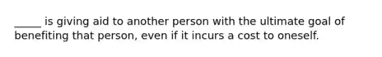 _____ is giving aid to another person with the ultimate goal of benefiting that person, even if it incurs a cost to oneself.