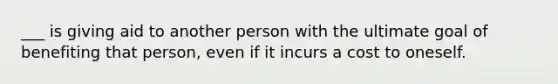 ___ is giving aid to another person with the ultimate goal of benefiting that person, even if it incurs a cost to oneself.