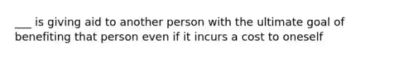 ___ is giving aid to another person with the ultimate goal of benefiting that person even if it incurs a cost to oneself