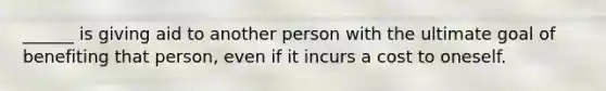 ______ is giving aid to another person with the ultimate goal of benefiting that person, even if it incurs a cost to oneself.