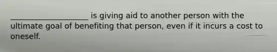 ____________________ is giving aid to another person with the ultimate goal of benefiting that person, even if it incurs a cost to oneself.