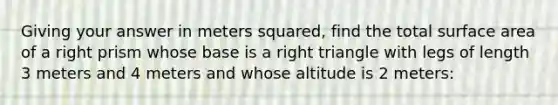 Giving your answer in meters squared, find the total surface area of a right prism whose base is a right triangle with legs of length 3 meters and 4 meters and whose altitude is 2 meters: