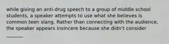 while giving an anti-drug speech to a group of middle school students, a speaker attempts to use what she believes is common teen slang. Rather than connecting with the audience, the speaker appears insincere because she didn't consider _______